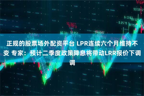 正规的股票场外配资平台 LPR连续六个月维持不变 专家：预计二季度政策降息将带动LRR报价下调