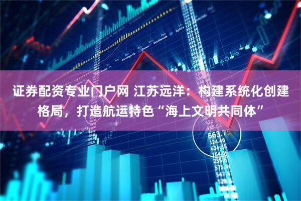 证券配资专业门户网 江苏远洋：构建系统化创建格局，打造航运特色“海上文明共同体”