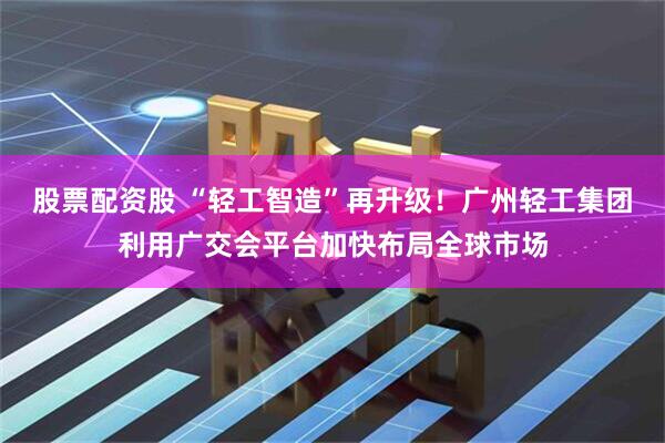 股票配资股 “轻工智造”再升级！广州轻工集团利用广交会平台加快布局全球市场