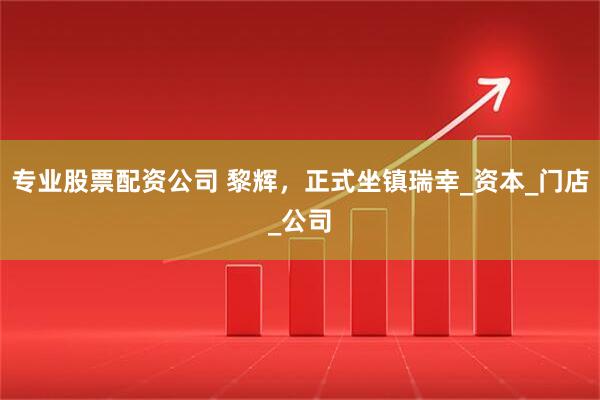 专业股票配资公司 黎辉，正式坐镇瑞幸_资本_门店_公司