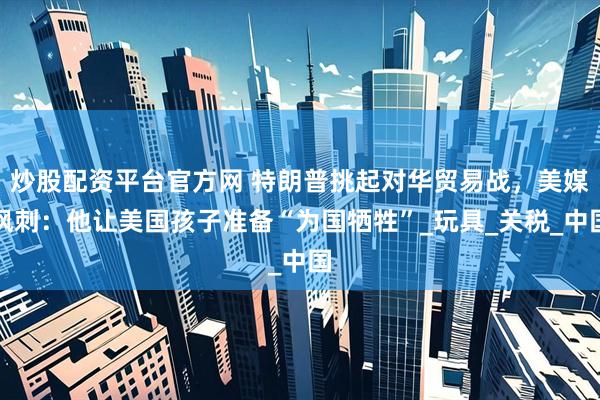 炒股配资平台官方网 特朗普挑起对华贸易战，美媒讽刺：他让美国孩子准备“为国牺牲”_玩具_关税_中国