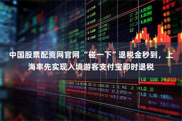 中国股票配资网官网 “碰一下”退税金秒到，上海率先实现入境游客支付宝即时退税