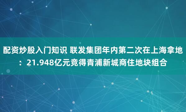 配资炒股入门知识 联发集团年内第二次在上海拿地：21.948亿元竞得青浦新城商住地块组合