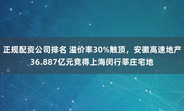 正规配资公司排名 溢价率30%触顶，安徽高速地产36.887亿元竞得上海闵行莘庄宅地