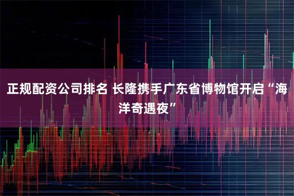 正规配资公司排名 长隆携手广东省博物馆开启“海洋奇遇夜”