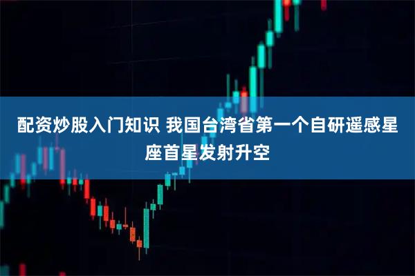 配资炒股入门知识 我国台湾省第一个自研遥感星座首星发射升空